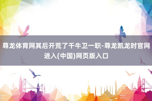 尊龙体育网其后开荒了千牛卫一职-尊龙凯龙时官网进入(中国)网页版入口