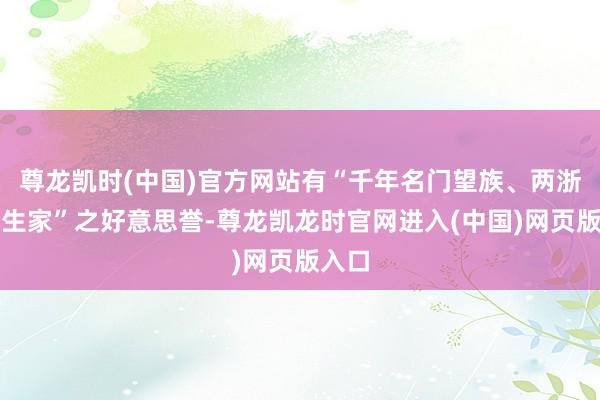 尊龙凯时(中国)官方网站有“千年名门望族、两浙第一生家”之好意思誉-尊龙凯龙时官网进入(中国)网页版入口