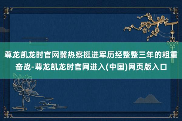 尊龙凯龙时官网冀热察挺进军历经整整三年的粗重奋战-尊龙凯龙时官网进入(中国)网页版入口