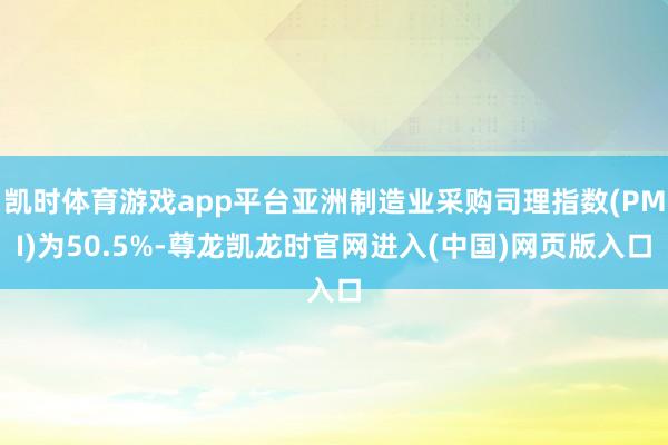 凯时体育游戏app平台亚洲制造业采购司理指数(PMI)为50.5%-尊龙凯龙时官网进入(中国)网页版入口