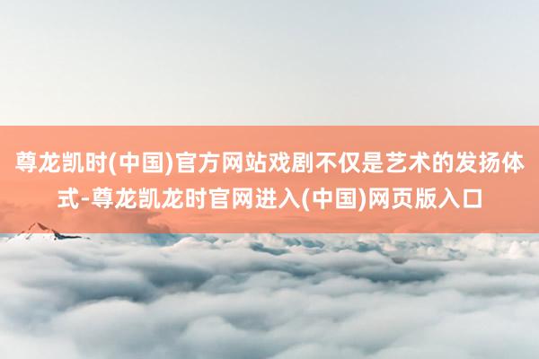 尊龙凯时(中国)官方网站戏剧不仅是艺术的发扬体式-尊龙凯龙时官网进入(中国)网页版入口