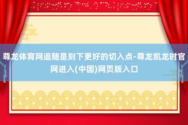 尊龙体育网追随是刻下更好的切入点-尊龙凯龙时官网进入(中国)网页版入口