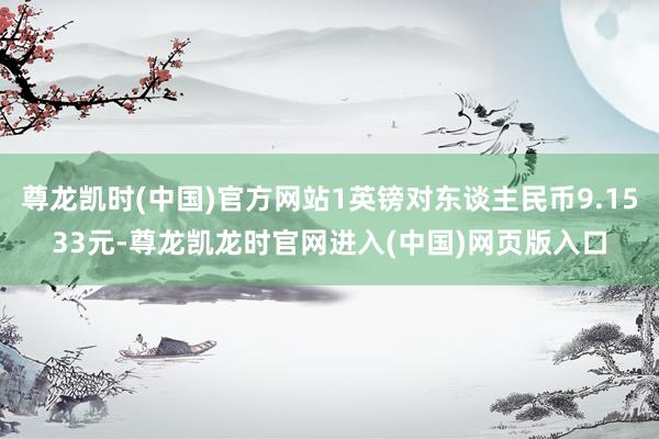 尊龙凯时(中国)官方网站1英镑对东谈主民币9.1533元-尊龙凯龙时官网进入(中国)网页版入口