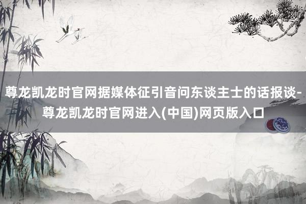 尊龙凯龙时官网据媒体征引音问东谈主士的话报谈-尊龙凯龙时官网进入(中国)网页版入口