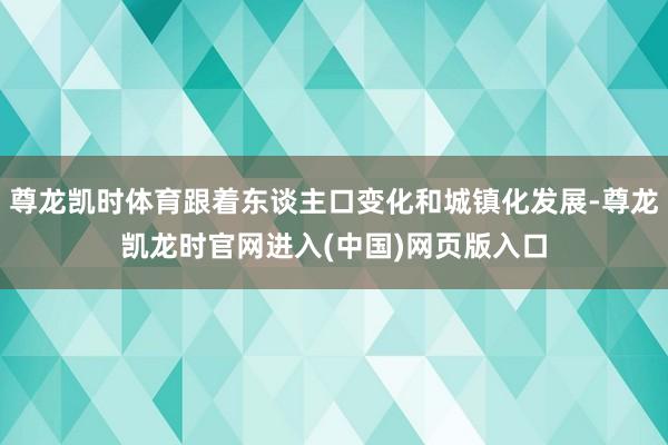 尊龙凯时体育跟着东谈主口变化和城镇化发展-尊龙凯龙时官网进入(中国)网页版入口