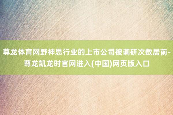 尊龙体育网野神思行业的上市公司被调研次数居前-尊龙凯龙时官网进入(中国)网页版入口