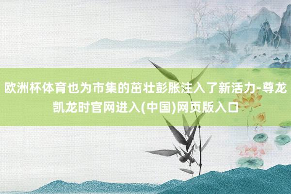 欧洲杯体育也为市集的茁壮彭胀注入了新活力-尊龙凯龙时官网进入(中国)网页版入口