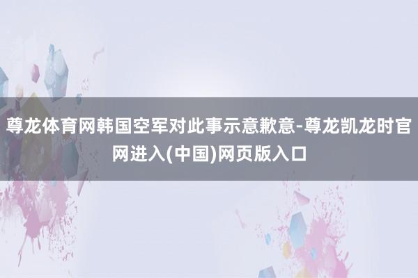 尊龙体育网韩国空军对此事示意歉意-尊龙凯龙时官网进入(中国)网页版入口