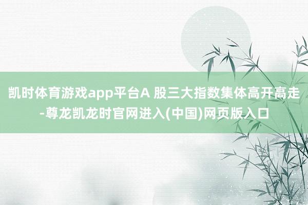 凯时体育游戏app平台A 股三大指数集体高开高走-尊龙凯龙时官网进入(中国)网页版入口