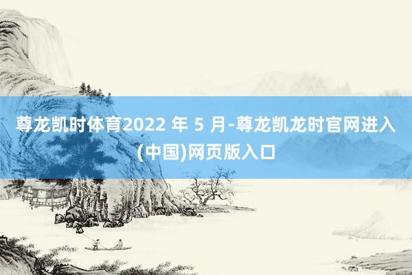 尊龙凯时体育2022 年 5 月-尊龙凯龙时官网进入(中国)网页版入口