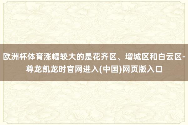 欧洲杯体育涨幅较大的是花齐区、增城区和白云区-尊龙凯龙时官网进入(中国)网页版入口