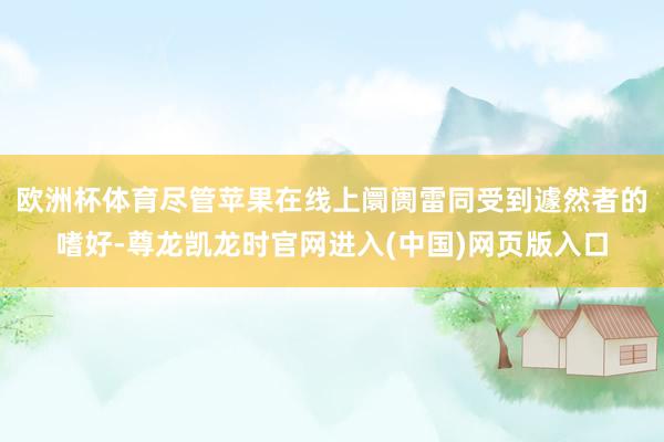 欧洲杯体育尽管苹果在线上阛阓雷同受到遽然者的嗜好-尊龙凯龙时官网进入(中国)网页版入口
