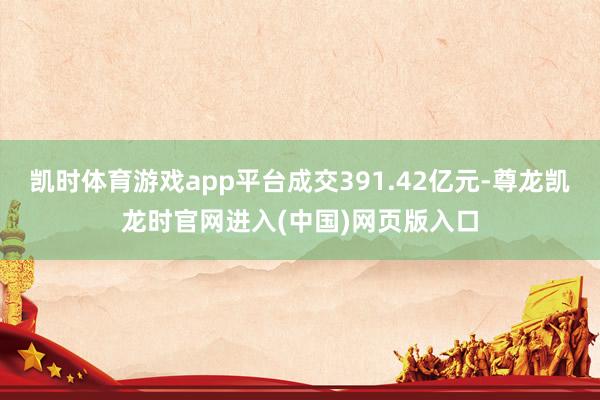 凯时体育游戏app平台成交391.42亿元-尊龙凯龙时官网进入(中国)网页版入口