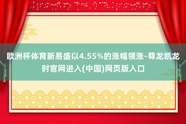 欧洲杯体育新易盛以4.55%的涨幅领涨-尊龙凯龙时官网进入(中国)网页版入口