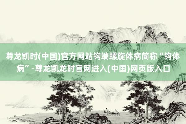 尊龙凯时(中国)官方网站钩端螺旋体病简称“钩体病”-尊龙凯龙时官网进入(中国)网页版入口
