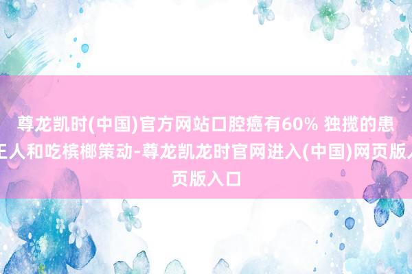 尊龙凯时(中国)官方网站口腔癌有60% 独揽的患者王人和吃槟榔策动-尊龙凯龙时官网进入(中国)网页版入口