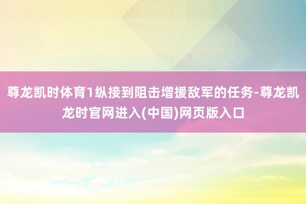 尊龙凯时体育1纵接到阻击增援敌军的任务-尊龙凯龙时官网进入(中国)网页版入口