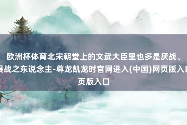 欧洲杯体育北宋朝堂上的文武大臣里也多是厌战、畏战之东说念主-尊龙凯龙时官网进入(中国)网页版入口