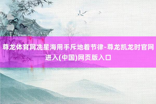 尊龙体育网冼星海用手斥地着节律-尊龙凯龙时官网进入(中国)网页版入口