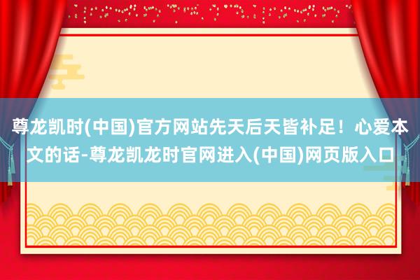尊龙凯时(中国)官方网站先天后天皆补足！心爱本文的话-尊龙凯龙时官网进入(中国)网页版入口