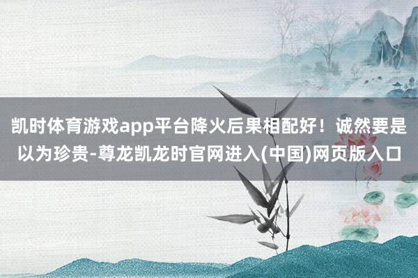 凯时体育游戏app平台降火后果相配好！诚然要是以为珍贵-尊龙凯龙时官网进入(中国)网页版入口