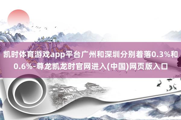 凯时体育游戏app平台广州和深圳分别着落0.3%和0.6%-尊龙凯龙时官网进入(中国)网页版入口