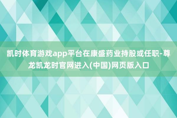 凯时体育游戏app平台在康盛药业持股或任职-尊龙凯龙时官网进入(中国)网页版入口