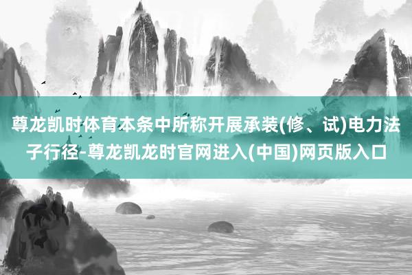 尊龙凯时体育本条中所称开展承装(修、试)电力法子行径-尊龙凯龙时官网进入(中国)网页版入口
