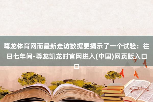 尊龙体育网而最新走访数据更揭示了一个试验：往日七年间-尊龙凯龙时官网进入(中国)网页版入口