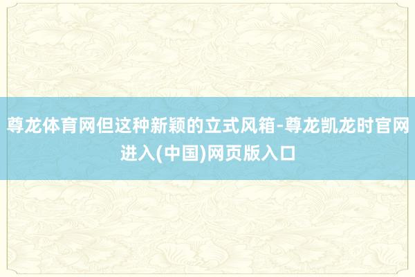 尊龙体育网但这种新颖的立式风箱-尊龙凯龙时官网进入(中国)网页版入口