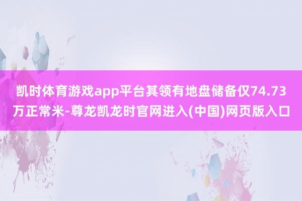 凯时体育游戏app平台其领有地盘储备仅74.73万正常米-尊龙凯龙时官网进入(中国)网页版入口
