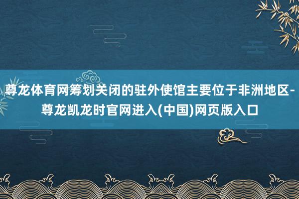 尊龙体育网筹划关闭的驻外使馆主要位于非洲地区-尊龙凯龙时官网进入(中国)网页版入口