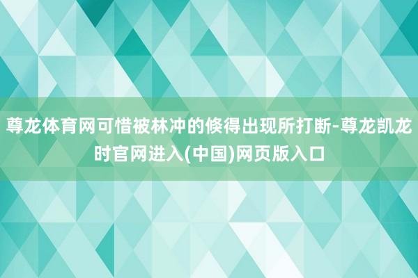 尊龙体育网可惜被林冲的倏得出现所打断-尊龙凯龙时官网进入(中国)网页版入口