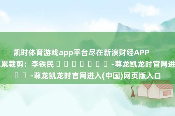 凯时体育游戏app平台尽在新浪财经APP            						连累裁剪：李铁民 							-尊龙凯龙时官网进入(中国)网页版入口