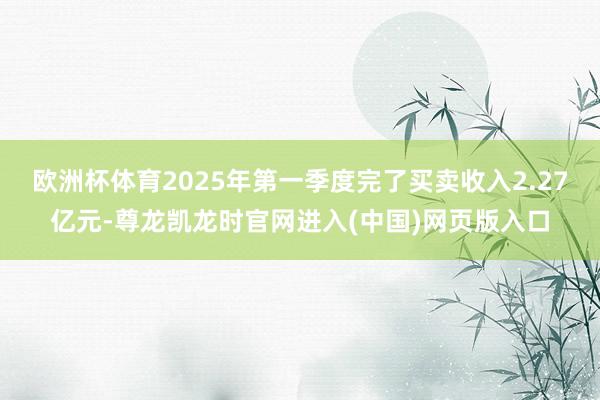 欧洲杯体育2025年第一季度完了买卖收入2.27亿元-尊龙凯龙时官网进入(中国)网页版入口