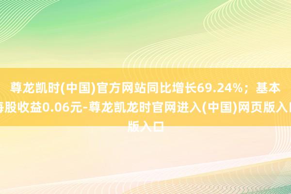 尊龙凯时(中国)官方网站同比增长69.24%；基本每股收益0.06元-尊龙凯龙时官网进入(中国)网页版入口