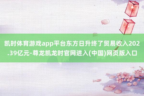 凯时体育游戏app平台东方日升终了贸易收入202.39亿元-尊龙凯龙时官网进入(中国)网页版入口