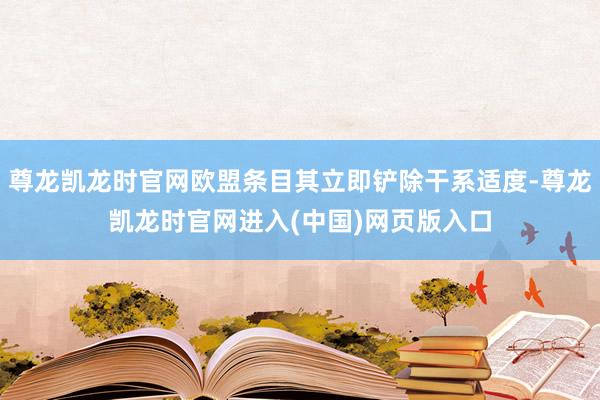 尊龙凯龙时官网欧盟条目其立即铲除干系适度-尊龙凯龙时官网进入(中国)网页版入口