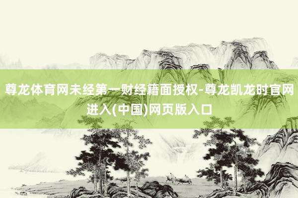 尊龙体育网未经第一财经籍面授权-尊龙凯龙时官网进入(中国)网页版入口
