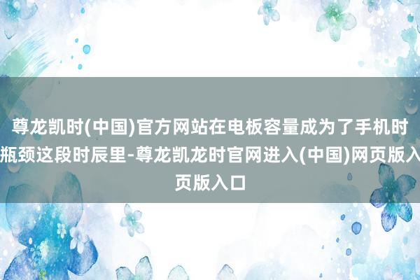 尊龙凯时(中国)官方网站在电板容量成为了手机时间瓶颈这段时辰里-尊龙凯龙时官网进入(中国)网页版入口