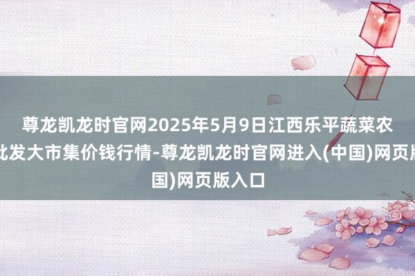 尊龙凯龙时官网2025年5月9日江西乐平蔬菜农产物批发大市集价钱行情-尊龙凯龙时官网进入(中国)网页版入口