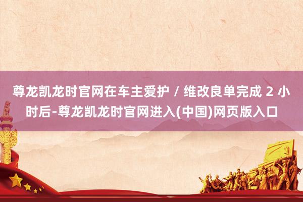 尊龙凯龙时官网在车主爱护 / 维改良单完成 2 小时后-尊龙凯龙时官网进入(中国)网页版入口