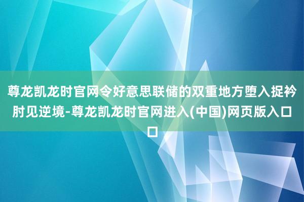 尊龙凯龙时官网令好意思联储的双重地方堕入捉衿肘见逆境-尊龙凯龙时官网进入(中国)网页版入口