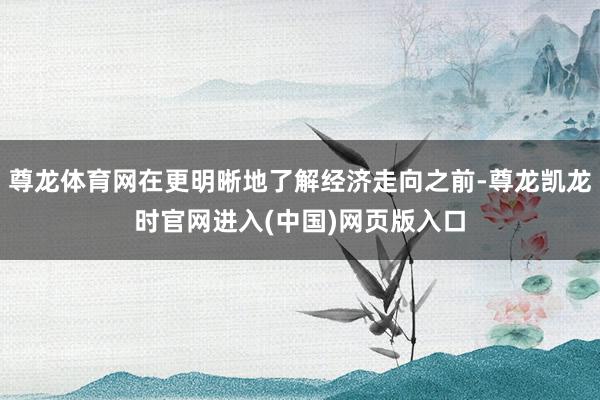 尊龙体育网在更明晰地了解经济走向之前-尊龙凯龙时官网进入(中国)网页版入口