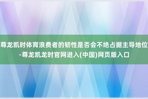 尊龙凯时体育浪费者的韧性是否会不绝占据主导地位-尊龙凯龙时官网进入(中国)网页版入口