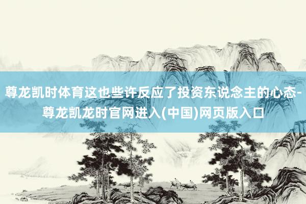 尊龙凯时体育这也些许反应了投资东说念主的心态-尊龙凯龙时官网进入(中国)网页版入口