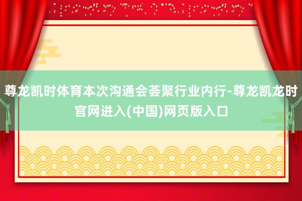 尊龙凯时体育本次沟通会荟聚行业内行-尊龙凯龙时官网进入(中国)网页版入口