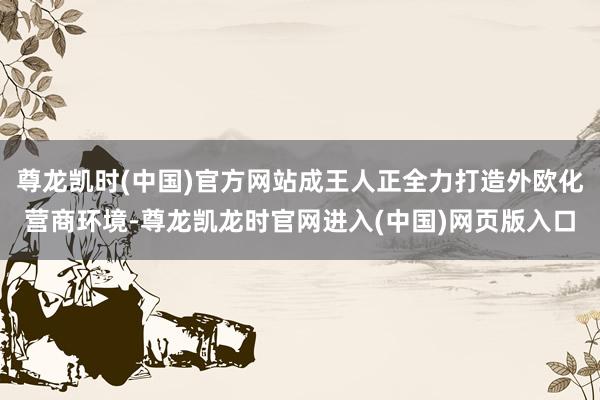 尊龙凯时(中国)官方网站成王人正全力打造外欧化营商环境-尊龙凯龙时官网进入(中国)网页版入口