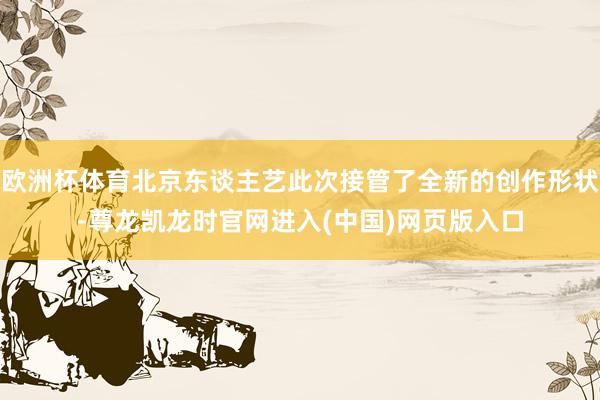 欧洲杯体育北京东谈主艺此次接管了全新的创作形状-尊龙凯龙时官网进入(中国)网页版入口