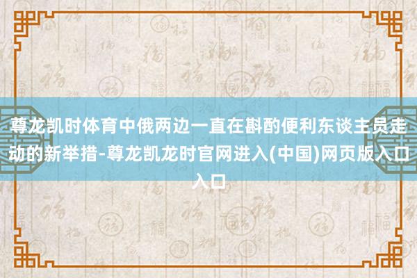 尊龙凯时体育中俄两边一直在斟酌便利东谈主员走动的新举措-尊龙凯龙时官网进入(中国)网页版入口